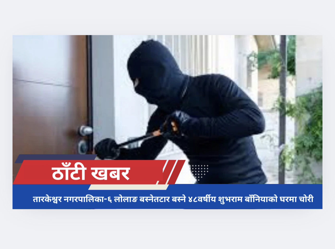 तारकेश्वर नगरपालिका-६ लोलाङ बस्नेतटार बस्ने ४८वर्षीय शुभराम बाँनियाको घरमा चोरी