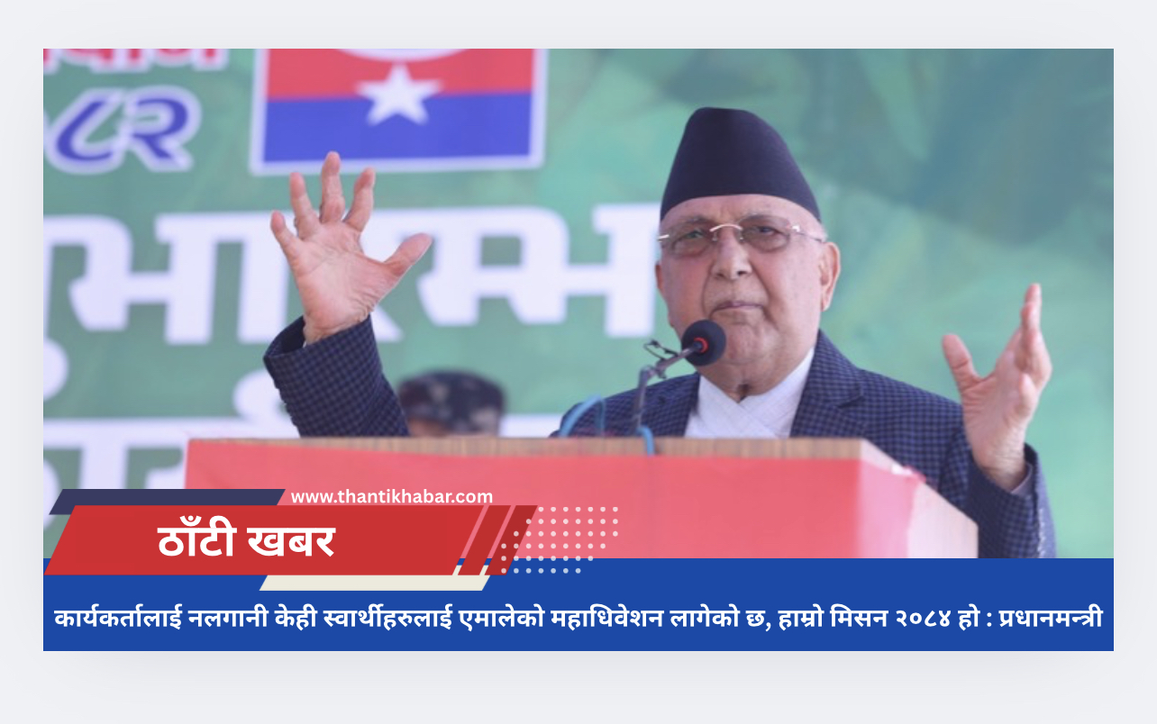 कार्यकर्तालाई नलगानी केही स्वार्थीहरुलाई एमालेको महाधिवेशन लागेको छ, हाम्रो मिसन २०८४ हो : प्रधानमन्त्री